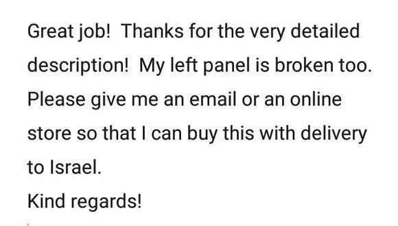 Great job!  Thanks for the very detailed description!  My left panel is broken too.  Please give me an email or an online store so that I can buy this with delivery to Israel.